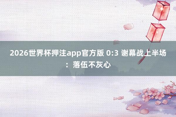 2026世界杯押注app官方版 0:3 谢幕战上半场：落伍不灰心