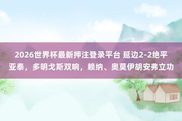 2026世界杯最新押注登录平台 延边2-2绝平亚泰,多明戈斯双响,赖纳、奥莫伊胡安弗立功