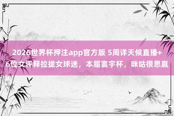 2026世界杯押注app官方版 5周详天候直播+6位女评释拉拢女球迷,本届寰宇杯,咪咕很思赢