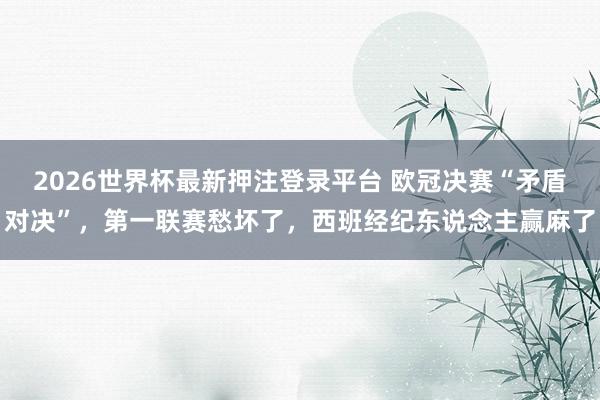 2026世界杯最新押注登录平台 欧冠决赛“矛盾对决”，第一联赛愁坏了，西班经纪东说念主赢麻了