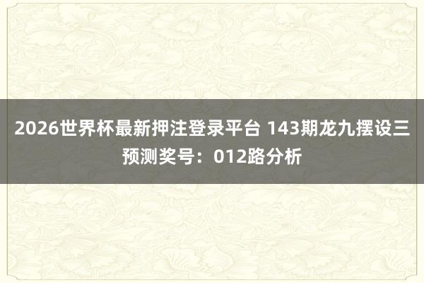 2026世界杯最新押注登录平台 143期龙九摆设三预测奖号:012路分析