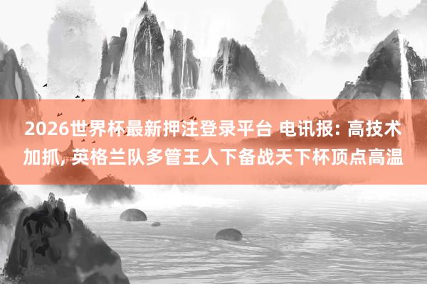2026世界杯最新押注登录平台 电讯报: 高技术加抓, 英格兰队多管王人下备战天下杯顶点高温