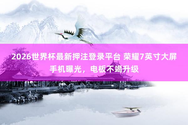 2026世界杯最新押注登录平台 荣耀7英寸大屏手机曝光，电板不竭升级