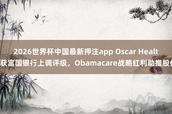 2026世界杯中国最新押注app Oscar Health获富国银行上调评级,Obamacare战略红利助推股价