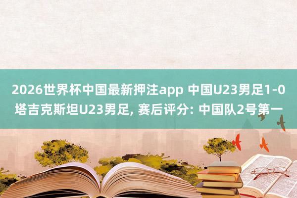 2026世界杯中国最新押注app 中国U23男足1-0塔吉克斯坦U23男足, 赛后评分: 中国队2号第一