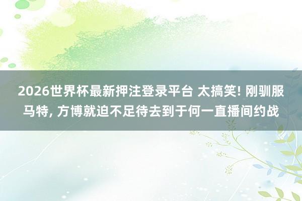2026世界杯最新押注登录平台 太搞笑! 刚驯服马特, 方博就迫不足待去到于何一直播间约战