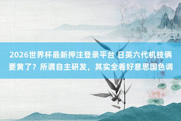 2026世界杯最新押注登录平台 日英六代机技俩要黄了?所谓自主研发,其实全看好意思国色调