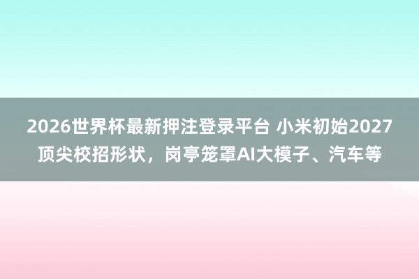 2026世界杯最新押注登录平台 小米初始2027顶尖校招形状,岗亭笼罩AI大模子、汽车等