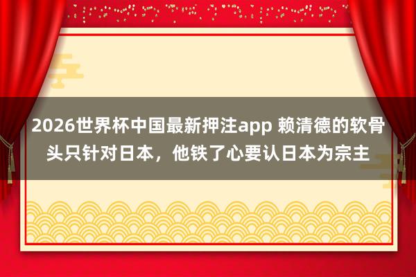 2026世界杯中国最新押注app 赖清德的软骨头只针对日本,他铁了心要认日本为宗主