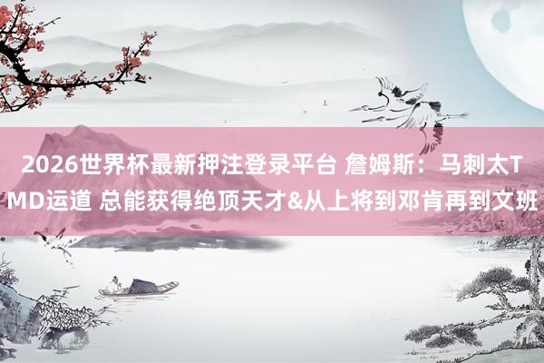 2026世界杯最新押注登录平台 詹姆斯：马刺太TMD运道 总能获得绝顶天才&从上将到邓肯再到文班