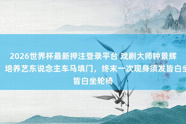 2026世界杯最新押注登录平台 戏剧大师钟景辉离世:培养艺东说念主车马填门,终末一次现身须发皆白坐轮椅
