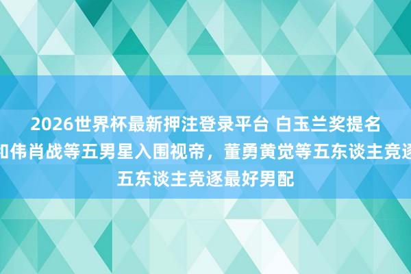 2026世界杯最新押注登录平台 白玉兰奖提名揭晓：于和伟肖战等五男星入围视帝，董勇黄觉等五东谈主竞逐最好男配