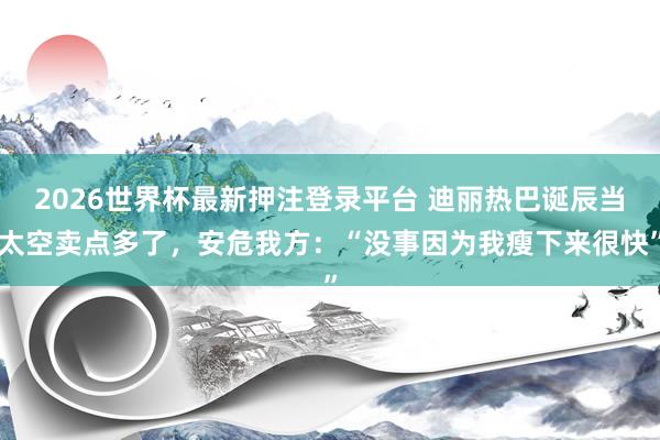 2026世界杯最新押注登录平台 迪丽热巴诞辰当太空卖点多了,安危我方:“没事因为我瘦下来很快”