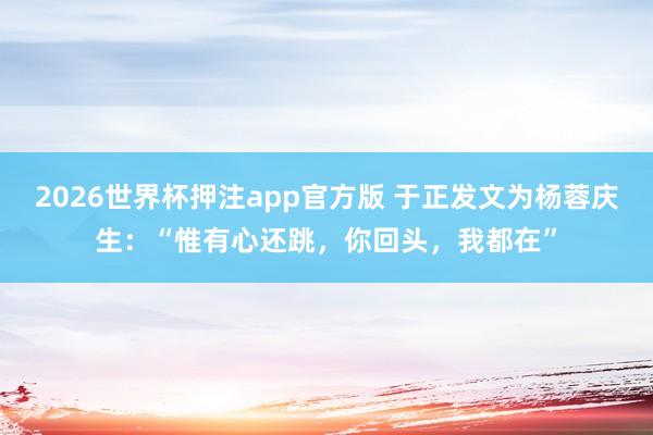 2026世界杯押注app官方版 于正发文为杨蓉庆生:“惟有心还跳,你回头,我都在”