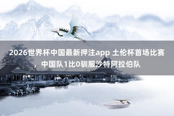 2026世界杯中国最新押注app 土伦杯首场比赛，中国队1比0驯服沙特阿拉伯队