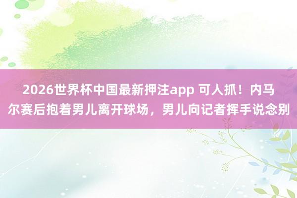 2026世界杯中国最新押注app 可人抓!内马尔赛后抱着男儿离开球场,男儿向记者挥手说念别