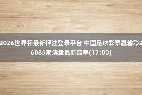 2026世界杯最新押注登录平台 中国足球彩票赢输彩26085期澳盘最新赔率(17:00)