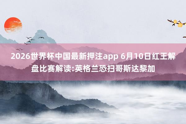 2026世界杯中国最新押注app 6月10日红王解盘比赛解读:英格兰恐扫哥斯达黎加