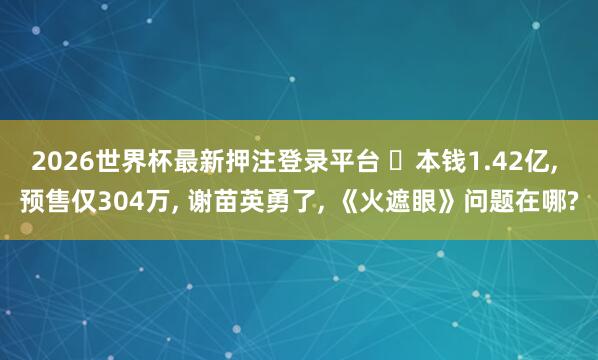 2026世界杯最新押注登录平台 本钱1.42亿, 预售仅304万, 谢苗英勇了, 《火遮眼》问题在哪?