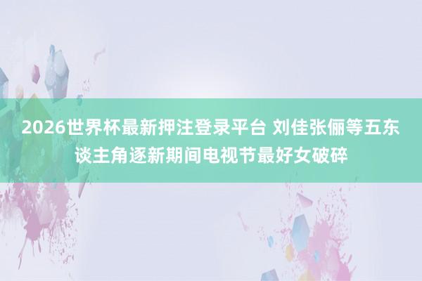 2026世界杯最新押注登录平台 刘佳张俪等五东谈主角逐新期间电视节最好女破碎