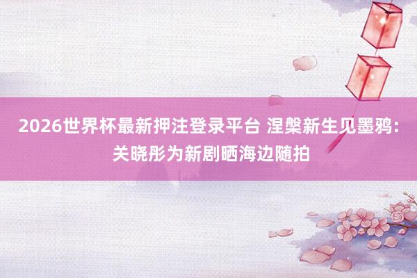 2026世界杯最新押注登录平台 涅槃新生见墨鸦: 关晓彤为新剧晒海边随拍
