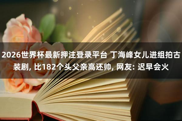 2026世界杯最新押注登录平台 丁海峰女儿进组拍古装剧, 比182个头父亲高还帅, 网友: 迟早会火