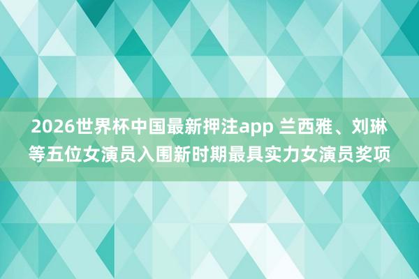 2026世界杯中国最新押注app 兰西雅、刘琳等五位女演员入围新时期最具实力女演员奖项