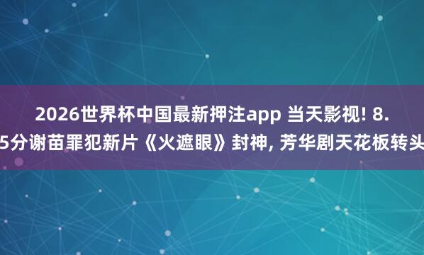 2026世界杯中国最新押注app 当天影视! 8.5分谢苗罪犯新片《火遮眼》封神, 芳华剧天花板转头