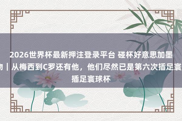 2026世界杯最新押注登录平台 碰杯好意思加墨·人物|从梅西到C罗还有他,他们尽然已是第六次插足寰球杯