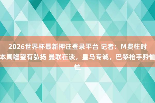 2026世界杯最新押注登录平台 记者:M费往时本周瞻望有弘扬 曼联在谈,皇马专诚,巴黎枪手矜恤