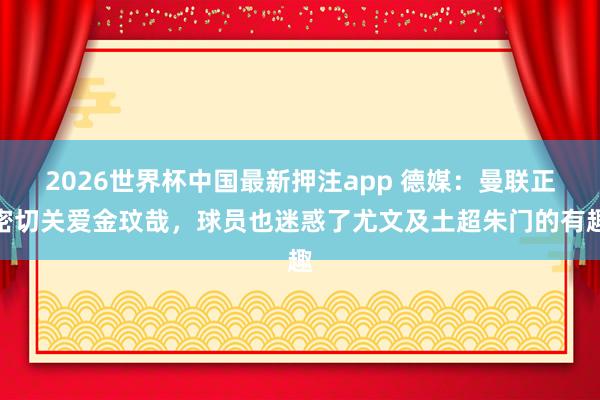 2026世界杯中国最新押注app 德媒:曼联正密切关爱金玟哉,球员也迷惑了尤文及土超朱门的有趣