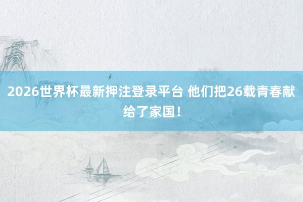 2026世界杯最新押注登录平台 他们把26载青春献给了家国！