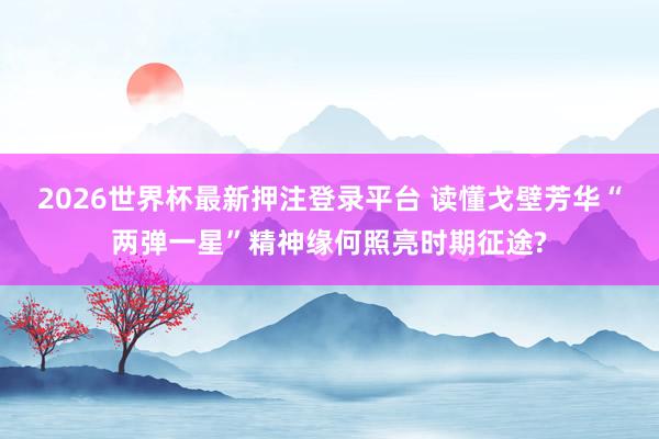 2026世界杯最新押注登录平台 读懂戈壁芳华“两弹一星”精神缘何照亮时期征途?