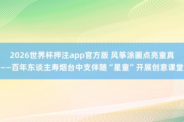 2026世界杯押注app官方版 风筝涂画点亮童真——百年东谈主寿烟台中支伴随“星童”开展创意课堂