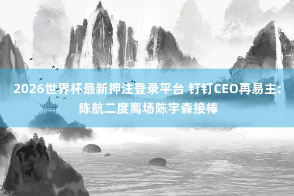 2026世界杯最新押注登录平台 钉钉CEO再易主: 陈航二度离场陈宇森接棒