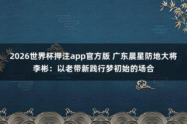 2026世界杯押注app官方版 广东晨星防地大将李彬:以老带新践行梦初始的场合
