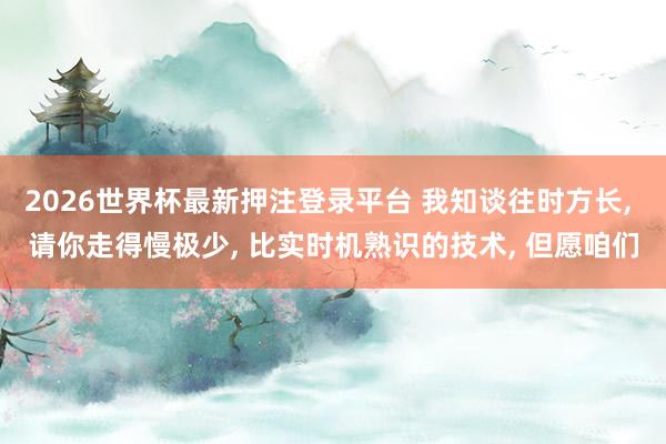 2026世界杯最新押注登录平台 我知谈往时方长， 请你走得慢极少， 比实时机熟识的技术， 但愿咱们