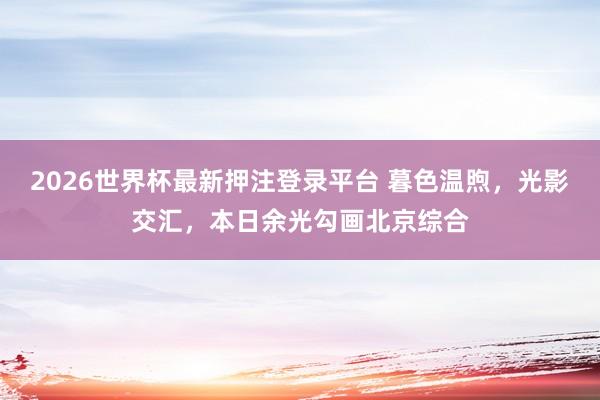 2026世界杯最新押注登录平台 暮色温煦，光影交汇，<a href=