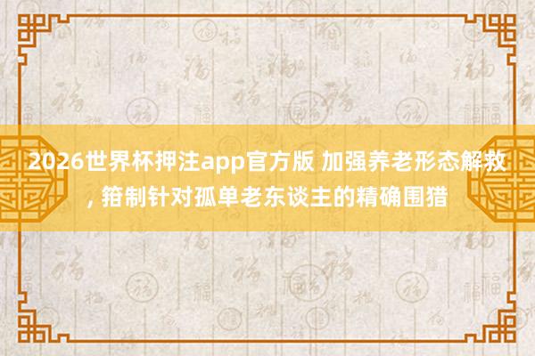 2026世界杯押注app官方版 加强养老形态解救， 箝制针对孤单老东谈主的精确围猎