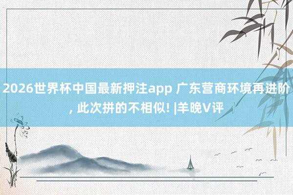 2026世界杯中国最新押注app 广东营商环境再进阶, 此次拼的不相似! |羊晚V评