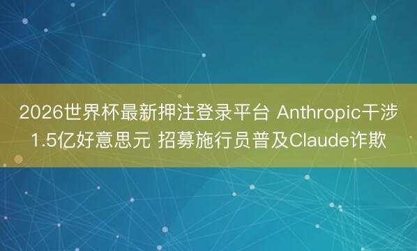 2026世界杯最新押注登录平台 Anthropic干涉1.5亿好意思元 招募施行员普及Claude诈欺