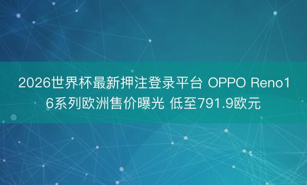 2026世界杯最新押注登录平台 OPPO Reno16系列欧洲售价曝光 低至791.9欧元