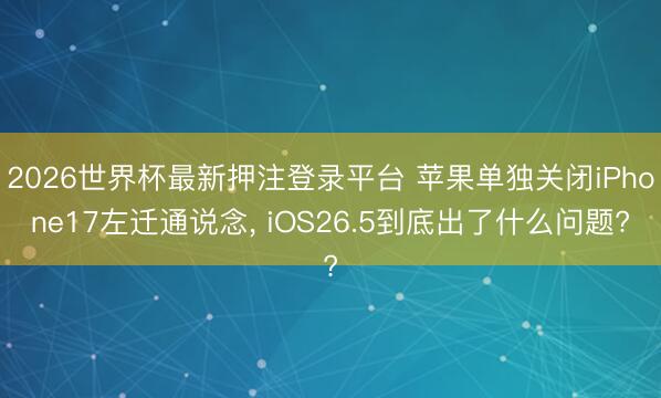 2026世界杯最新押注登录平台 苹果单独关闭iPhone17左迁通说念， iOS26.5到底出了什么问题?