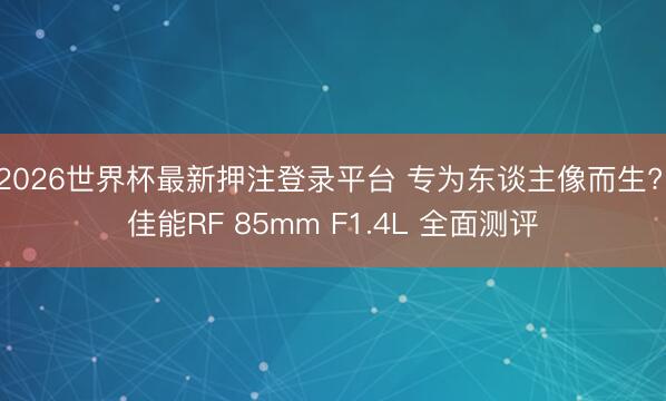 2026世界杯最新押注登录平台 专为东谈主像而生? 佳能RF 85mm F1.4L 全面测评