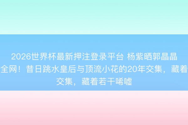 2026世界杯最新押注登录平台 杨紫晒郭晶晶合照引爆全网!昔日跳水皇后与顶流小花的20年交集,藏着若干唏嘘