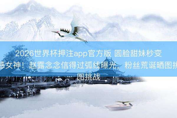 2026世界杯押注app官方版 圆脸甜妹秒变性感女神!赵露念念信得过弧线曝光,粉丝荒诞晒图挑战