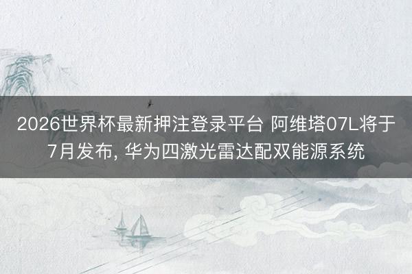 2026世界杯最新押注登录平台 阿维塔07L将于7月发布， 华为四激光雷达配双能源系统