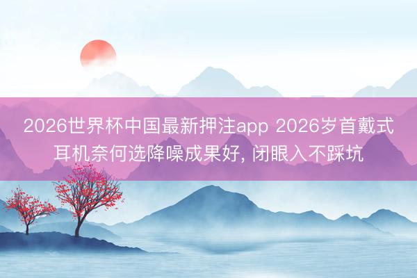 2026世界杯中国最新押注app 2026岁首戴式耳机奈何选降噪成果好, 闭眼入不踩坑
