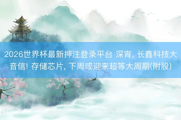2026世界杯最新押注登录平台 深宵， 长鑫科技大音信! 存储芯片， 下周或迎来超等大周期(附股)