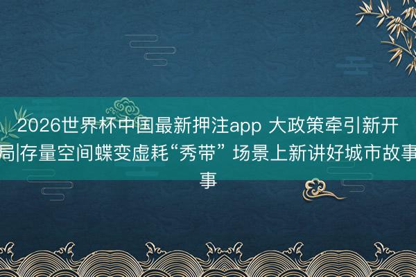 2026世界杯中国最新押注app 大政策牵引新开局|存量空间蝶变虚耗“秀带” 场景上新讲好城市故事